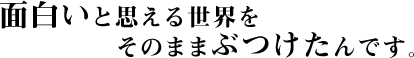 面白いと思える世界をそのままぶつけたんです。