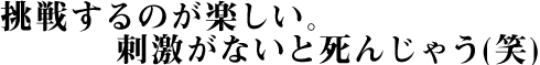 挑戦するのが楽しい。刺激がないと死んじゃう(笑)